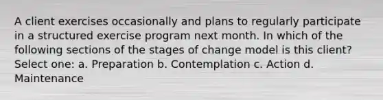 A client exercises occasionally and plans to regularly participate in a structured exercise program next month. In which of the following sections of the stages of change model is this client? Select one: a. Preparation b. Contemplation c. Action d. Maintenance