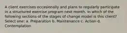 A client exercises occasionally and plans to regularly participate in a structured exercise program next month. In which of the following sections of the stages of change model is this client? Select one: a. Preparation b. Maintenance c. Action d. Contemplation