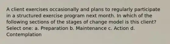 A client exercises occasionally and plans to regularly participate in a structured exercise program next month. In which of the following sections of the stages of change model is this client? Select one: a. Preparation b. Maintenance c. Action d. Contemplation