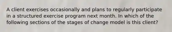 A client exercises occasionally and plans to regularly participate in a structured exercise program next month. In which of the following sections of the stages of change model is this client?