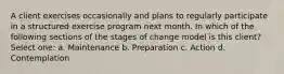 A client exercises occasionally and plans to regularly participate in a structured exercise program next month. In which of the following sections of the stages of change model is this client? Select one: a. Maintenance b. Preparation c. Action d. Contemplation