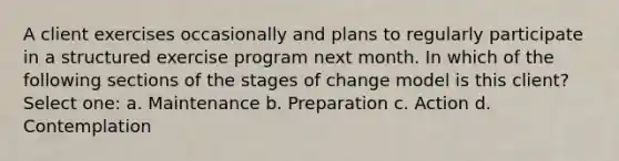 A client exercises occasionally and plans to regularly participate in a structured exercise program next month. In which of the following sections of the stages of change model is this client? Select one: a. Maintenance b. Preparation c. Action d. Contemplation