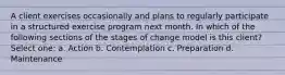 A client exercises occasionally and plans to regularly participate in a structured exercise program next month. In which of the following sections of the stages of change model is this client? Select one: a. Action b. Contemplation c. Preparation d. Maintenance