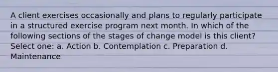 A client exercises occasionally and plans to regularly participate in a structured exercise program next month. In which of the following sections of the stages of change model is this client? Select one: a. Action b. Contemplation c. Preparation d. Maintenance