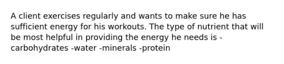 A client exercises regularly and wants to make sure he has sufficient energy for his workouts. The type of nutrient that will be most helpful in providing the energy he needs is -carbohydrates -water -minerals -protein