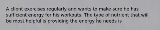 A client exercises regularly and wants to make sure he has sufficient energy for his workouts. The type of nutrient that will be most helpful is providing the energy he needs is