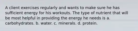 A client exercises regularly and wants to make sure he has sufficient energy for his workouts. The type of nutrient that will be most helpful in providing the energy he needs is a. carbohydrates. b. water. c. minerals. d. protein.