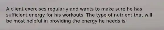 A client exercises regularly and wants to make sure he has sufficient energy for his workouts. The type of nutrient that will be most helpful in providing the energy he needs is: