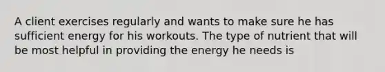 A client exercises regularly and wants to make sure he has sufficient energy for his workouts. The type of nutrient that will be most helpful in providing the energy he needs is