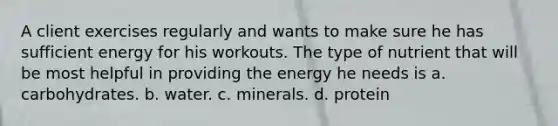 A client exercises regularly and wants to make sure he has sufficient energy for his workouts. The type of nutrient that will be most helpful in providing the energy he needs is a. carbohydrates. b. water. c. minerals. d. protein