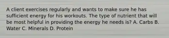 A client exercises regularly and wants to make sure he has sufficient energy for his workouts. The type of nutrient that will be most helpful in providing the energy he needs is? A. Carbs B. Water C. Minerals D. Protein