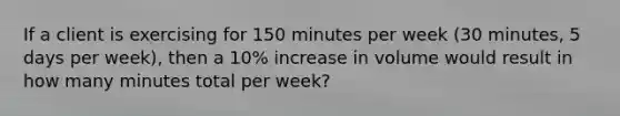 If a client is exercising for 150 minutes per week (30 minutes, 5 days per week), then a 10% increase in volume would result in how many minutes total per week?