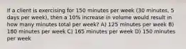 If a client is exercising for 150 minutes per week (30 minutes, 5 days per week), then a 10% increase in volume would result in how many minutes total per week? A) 125 minutes per week B) 180 minutes per week C) 165 minutes per week D) 150 minutes per week