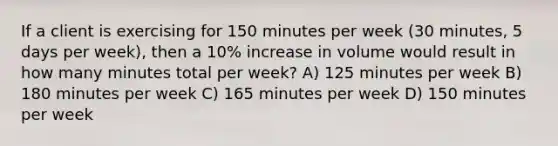 If a client is exercising for 150 minutes per week (30 minutes, 5 days per week), then a 10% increase in volume would result in how many minutes total per week? A) 125 minutes per week B) 180 minutes per week C) 165 minutes per week D) 150 minutes per week