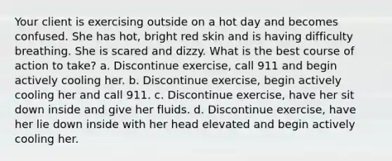 Your client is exercising outside on a hot day and becomes confused. She has hot, bright red skin and is having difficulty breathing. She is scared and dizzy. What is the best course of action to take? a. Discontinue exercise, call 911 and begin actively cooling her. b. Discontinue exercise, begin actively cooling her and call 911. c. Discontinue exercise, have her sit down inside and give her fluids. d. Discontinue exercise, have her lie down inside with her head elevated and begin actively cooling her.