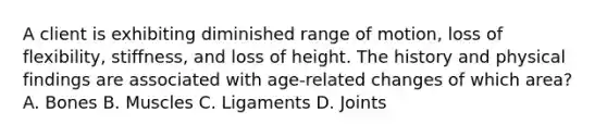 A client is exhibiting diminished range of motion, loss of flexibility, stiffness, and loss of height. The history and physical findings are associated with age-related changes of which area? A. Bones B. Muscles C. Ligaments D. Joints