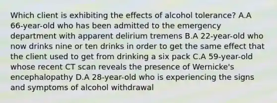 Which client is exhibiting the effects of alcohol tolerance? A.A 66-year-old who has been admitted to the emergency department with apparent delirium tremens B.A 22-year-old who now drinks nine or ten drinks in order to get the same effect that the client used to get from drinking a six pack C.A 59-year-old whose recent CT scan reveals the presence of Wernicke's encephalopathy D.A 28-year-old who is experiencing the signs and symptoms of alcohol withdrawal