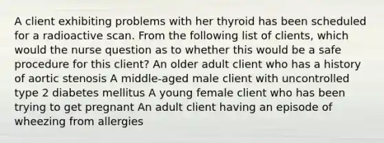 A client exhibiting problems with her thyroid has been scheduled for a radioactive scan. From the following list of clients, which would the nurse question as to whether this would be a safe procedure for this client? An older adult client who has a history of aortic stenosis A middle-aged male client with uncontrolled type 2 diabetes mellitus A young female client who has been trying to get pregnant An adult client having an episode of wheezing from allergies