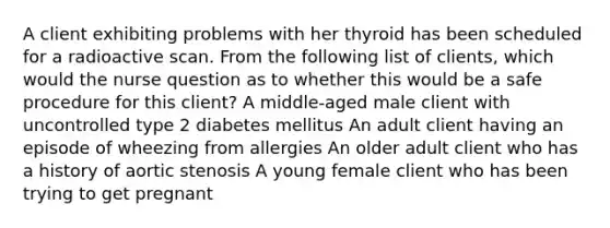 A client exhibiting problems with her thyroid has been scheduled for a radioactive scan. From the following list of clients, which would the nurse question as to whether this would be a safe procedure for this client? A middle-aged male client with uncontrolled type 2 diabetes mellitus An adult client having an episode of wheezing from allergies An older adult client who has a history of aortic stenosis A young female client who has been trying to get pregnant