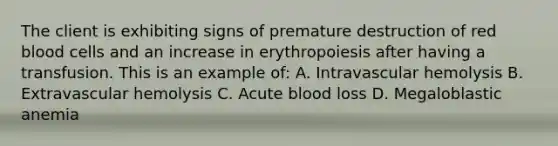 The client is exhibiting signs of premature destruction of red blood cells and an increase in erythropoiesis after having a transfusion. This is an example of: A. Intravascular hemolysis B. Extravascular hemolysis C. Acute blood loss D. Megaloblastic anemia