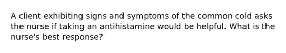 A client exhibiting signs and symptoms of the common cold asks the nurse if taking an antihistamine would be helpful. What is the nurse's best response?