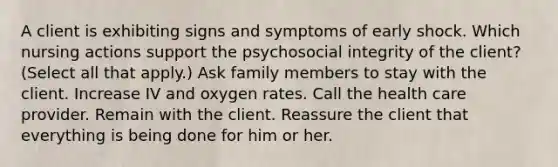 A client is exhibiting signs and symptoms of early shock. Which nursing actions support the psychosocial integrity of the client? (Select all that apply.) Ask family members to stay with the client. Increase IV and oxygen rates. Call the health care provider. Remain with the client. Reassure the client that everything is being done for him or her.