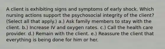 A client is exhibiting signs and symptoms of early shock. Which nursing actions support the psychosocial integrity of the client? (Select all that apply.) a.) Ask family members to stay with the client. b.) Increase IV and oxygen rates. c.) Call the health care provider. d.) Remain with the client. e.) Reassure the client that everything is being done for him or her.