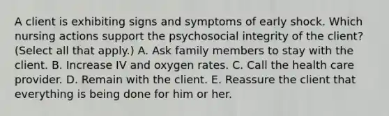 A client is exhibiting signs and symptoms of early shock. Which nursing actions support the psychosocial integrity of the client? (Select all that apply.) A. Ask family members to stay with the client. B. Increase IV and oxygen rates. C. Call the health care provider. D. Remain with the client. E. Reassure the client that everything is being done for him or her.