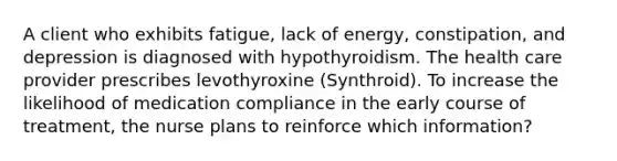 A client who exhibits fatigue, lack of energy, constipation, and depression is diagnosed with hypothyroidism. The health care provider prescribes levothyroxine (Synthroid). To increase the likelihood of medication compliance in the early course of treatment, the nurse plans to reinforce which information?