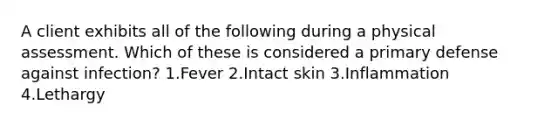 A client exhibits all of the following during a physical assessment. Which of these is considered a primary defense against infection? 1.Fever 2.Intact skin 3.Inflammation 4.Lethargy