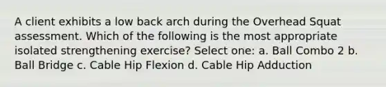 A client exhibits a low back arch during the Overhead Squat assessment. Which of the following is the most appropriate isolated strengthening exercise? Select one: a. Ball Combo 2 b. Ball Bridge c. Cable Hip Flexion d. Cable Hip Adduction