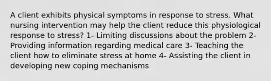 A client exhibits physical symptoms in response to stress. What nursing intervention may help the client reduce this physiological response to stress? 1- Limiting discussions about the problem 2- Providing information regarding medical care 3- Teaching the client how to eliminate stress at home 4- Assisting the client in developing new coping mechanisms