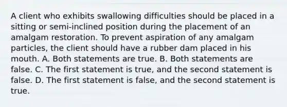 A client who exhibits swallowing difficulties should be placed in a sitting or semi-inclined position during the placement of an amalgam restoration. To prevent aspiration of any amalgam particles, the client should have a rubber dam placed in his mouth. A. Both statements are true. B. Both statements are false. C. The first statement is true, and the second statement is false. D. The first statement is false, and the second statement is true.