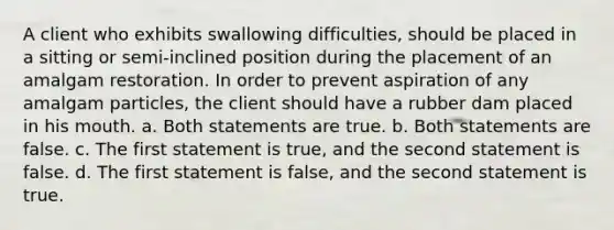 A client who exhibits swallowing difficulties, should be placed in a sitting or semi-inclined position during the placement of an amalgam restoration. In order to prevent aspiration of any amalgam particles, the client should have a rubber dam placed in his mouth. a. Both statements are true. b. Both statements are false. c. The first statement is true, and the second statement is false. d. The first statement is false, and the second statement is true.