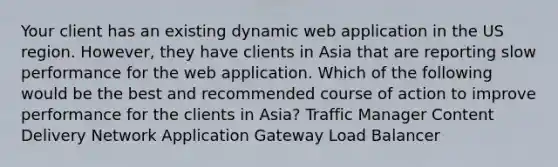 Your client has an existing dynamic web application in the US region. However, they have clients in Asia that are reporting slow performance for the web application. Which of the following would be the best and recommended course of action to improve performance for the clients in Asia? Traffic Manager Content Delivery Network Application Gateway Load Balancer