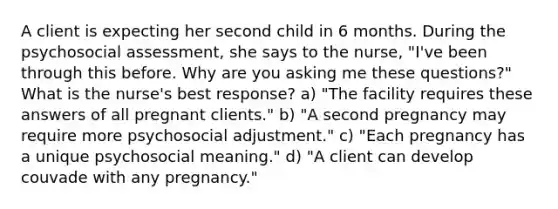 A client is expecting her second child in 6 months. During the psychosocial assessment, she says to the nurse, "I've been through this before. Why are you asking me these questions?" What is the nurse's best response? a) "The facility requires these answers of all pregnant clients." b) "A second pregnancy may require more psychosocial adjustment." c) "Each pregnancy has a unique psychosocial meaning." d) "A client can develop couvade with any pregnancy."