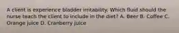 A client is experience bladder irritability. Which fluid should the nurse teach the client to include in the diet? A. Beer B. Coffee C. Orange juice D. Cranberry juice