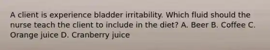 A client is experience bladder irritability. Which fluid should the nurse teach the client to include in the diet? A. Beer B. Coffee C. Orange juice D. Cranberry juice