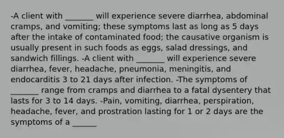 -A client with _______ will experience severe diarrhea, abdominal cramps, and vomiting; these symptoms last as long as 5 days after the intake of contaminated food; the causative organism is usually present in such foods as eggs, salad dressings, and sandwich fillings. -A client with _______ will experience severe diarrhea, fever, headache, pneumonia, meningitis, and endocarditis 3 to 21 days after infection. -The symptoms of _______ range from cramps and diarrhea to a fatal dysentery that lasts for 3 to 14 days. -Pain, vomiting, diarrhea, perspiration, headache, fever, and prostration lasting for 1 or 2 days are the symptoms of a ______