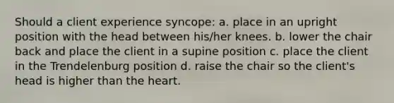 Should a client experience syncope: a. place in an upright position with the head between his/her knees. b. lower the chair back and place the client in a supine position c. place the client in the Trendelenburg position d. raise the chair so the client's head is higher than the heart.