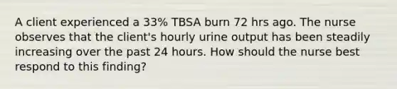 A client experienced a 33% TBSA burn 72 hrs ago. The nurse observes that the client's hourly urine output has been steadily increasing over the past 24 hours. How should the nurse best respond to this finding?