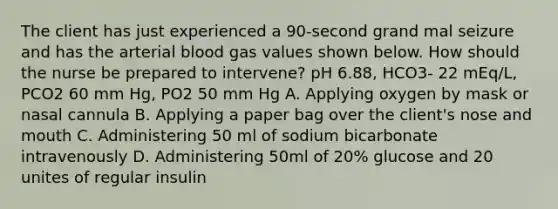 The client has just experienced a 90-second grand mal seizure and has the arterial blood gas values shown below. How should the nurse be prepared to intervene? pH 6.88, HCO3- 22 mEq/L, PCO2 60 mm Hg, PO2 50 mm Hg A. Applying oxygen by mask or nasal cannula B. Applying a paper bag over the client's nose and mouth C. Administering 50 ml of sodium bicarbonate intravenously D. Administering 50ml of 20% glucose and 20 unites of regular insulin