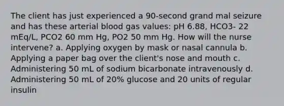 The client has just experienced a 90-second grand mal seizure and has these arterial blood gas values: pH 6.88, HCO3- 22 mEq/L, PCO2 60 mm Hg, PO2 50 mm Hg. How will the nurse intervene? a. Applying oxygen by mask or nasal cannula b. Applying a paper bag over the client's nose and mouth c. Administering 50 mL of sodium bicarbonate intravenously d. Administering 50 mL of 20% glucose and 20 units of regular insulin