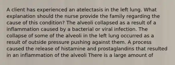 A client has experienced an atelectasis in the left lung. What explanation should the nurse provide the family regarding the cause of this condition? The alveoli collapsed as a result of a inflammation caused by a bacterial or viral infection. The collapse of some of the alveoli in the left lung occurred as a result of outside pressure pushing against them. A process caused the release of histamine and prostaglandins that resulted in an inflammation of the alveoli There is a large amount of