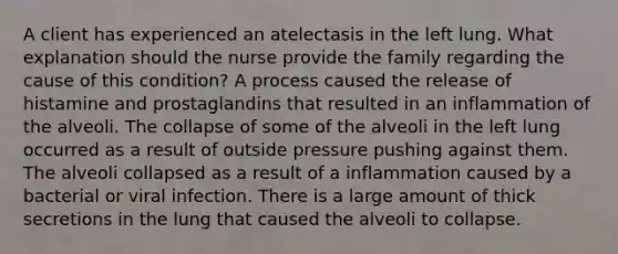 A client has experienced an atelectasis in the left lung. What explanation should the nurse provide the family regarding the cause of this condition? A process caused the release of histamine and prostaglandins that resulted in an inflammation of the alveoli. The collapse of some of the alveoli in the left lung occurred as a result of outside pressure pushing against them. The alveoli collapsed as a result of a inflammation caused by a bacterial or viral infection. There is a large amount of thick secretions in the lung that caused the alveoli to collapse.