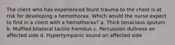 The client who has experienced blunt trauma to the chest is at risk for developing a hemothorax. Which would the nurse expect to find in a client with a hemothorax? a. Thick tenacious sputum b. Muffled bilateral tactile fremitus c. Percussion dullness on affected side d. Hypertympanic sound on affected side