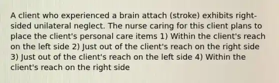 A client who experienced a brain attach (stroke) exhibits right-sided unilateral neglect. The nurse caring for this client plans to place the client's personal care items 1) Within the client's reach on the left side 2) Just out of the client's reach on the right side 3) Just out of the client's reach on the left side 4) Within the client's reach on the right side