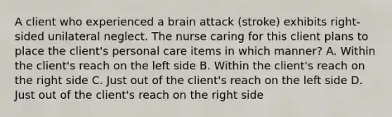 A client who experienced a brain attack (stroke) exhibits right-sided unilateral neglect. The nurse caring for this client plans to place the client's personal care items in which manner? A. Within the client's reach on the left side B. Within the client's reach on the right side C. Just out of the client's reach on the left side D. Just out of the client's reach on the right side