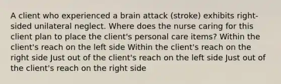 A client who experienced a brain attack (stroke) exhibits right-sided unilateral neglect. Where does the nurse caring for this client plan to place the client's personal care items? Within the client's reach on the left side Within the client's reach on the right side Just out of the client's reach on the left side Just out of the client's reach on the right side