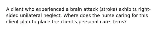 A client who experienced a brain attack (stroke) exhibits right-sided unilateral neglect. Where does the nurse caring for this client plan to place the client's personal care items?